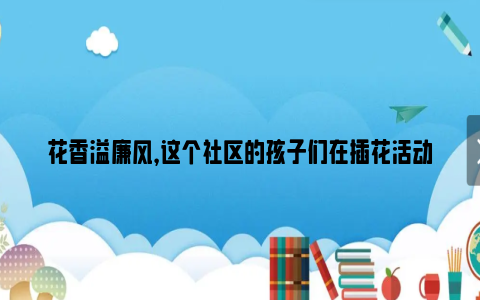 花香溢廉风，这个社区的孩子们在插花活动中感受廉洁文化