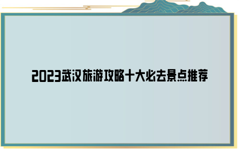 2023武汉旅游攻略十大必去景点推荐