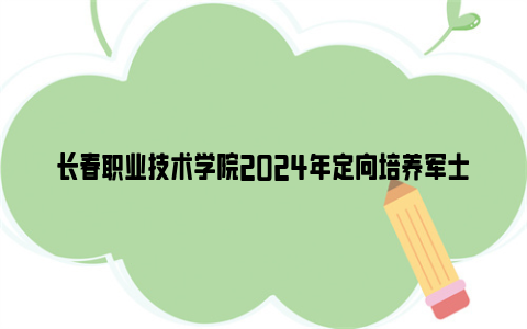 长春职业技术学院2024年定向培养军士招生简章