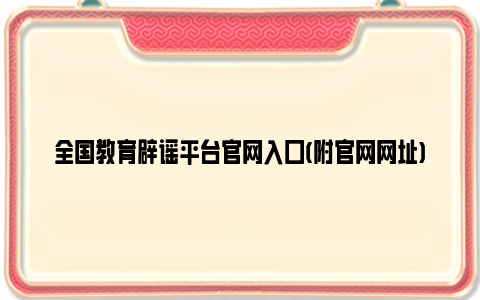 全国教育辟谣平台亚博yabovip官网入口(附亚博yabovip官网网址)