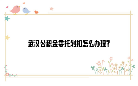 武汉公积金委托划扣怎么办理？