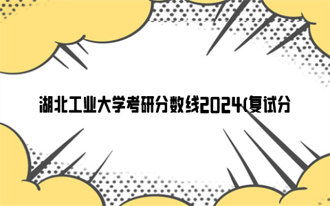 湖北工业大学考研分数线2024(复试分数线 复试时间)