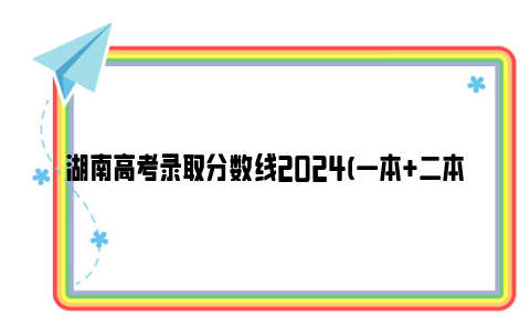 湖南高考录取分数线2024(一本 二本 专科)