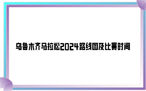 乌鲁木齐马拉松2024路线图及比赛时间