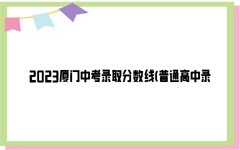 2023厦门中考录取分数线(普通高中录取分数线)