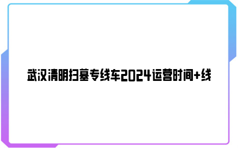 武汉清明扫墓专线车2024运营时间 线路走向 停靠点 票价