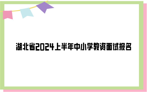 湖北省2024上半年中小学教资面试报名时间