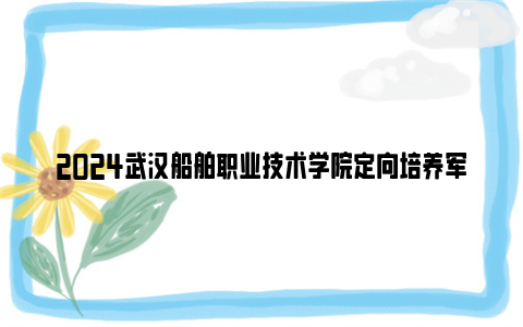 2024武汉船舶职业技术学院定向培养军士招生简章