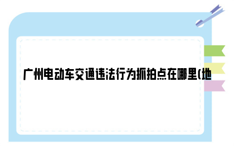 广州电动车交通违法行为抓拍点在哪里(地点 抓拍类型)