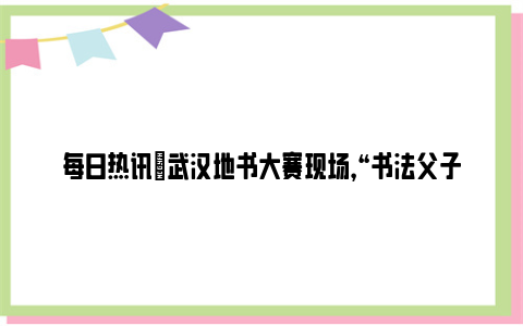 每日热讯|武汉地书大赛现场，“书法父子”再次同台比拼