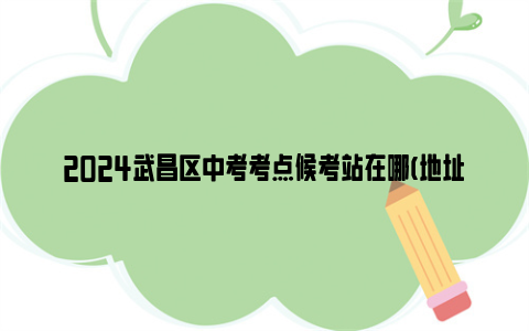 2024武昌区中考考点候考站在哪(地址 开放时间 电话)