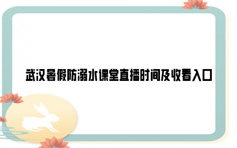 武汉暑假防溺水课堂直播时间及收看入口