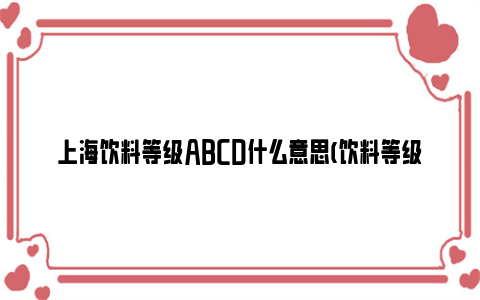 上海饮料等级abcd什么意思(饮料等级划分标准)