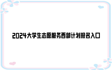 2024大学生志愿服务西部计划报名入口