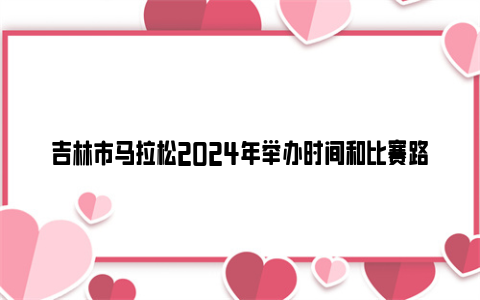 吉林市马拉松2024年举办时间和比赛路线图