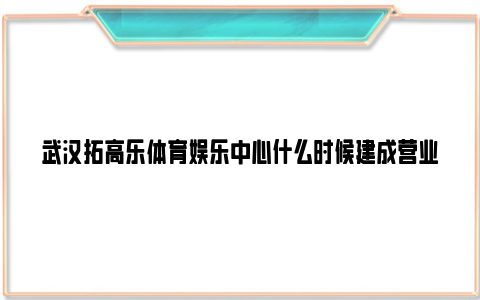 武汉拓高乐体育娱乐中心什么时候建成营业