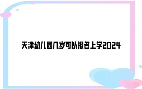 天津幼儿园几岁可以报名上学2024