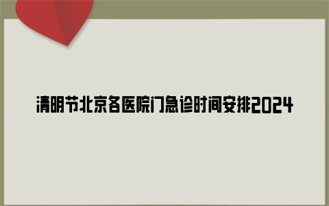 清明节北京各医院门急诊时间安排2024