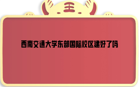 西南交通大学东部国际校区建好了吗