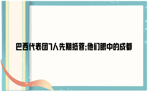 巴西代表团7人先期抵蓉;他们眼中的成都是这样