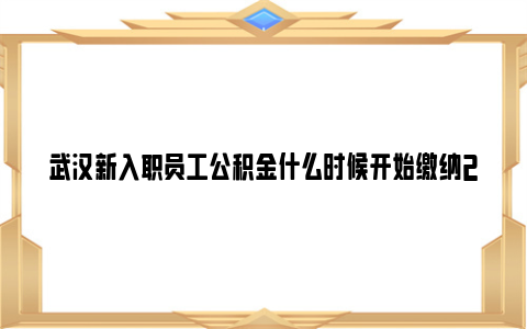 武汉新入职员工公积金什么时候开始缴纳2023