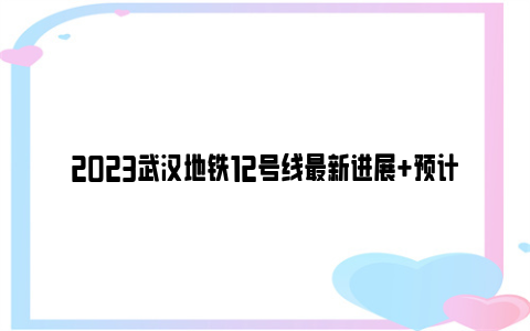 2023武汉地铁12号线最新进展 预计贯通时间