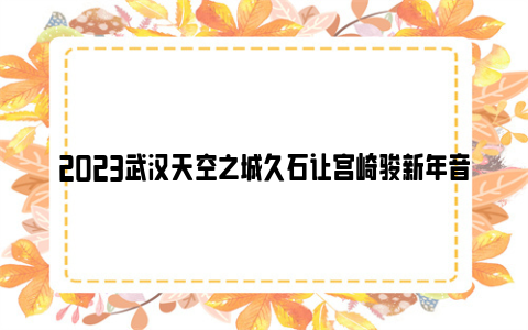 2023武汉天空之城久石让宫崎骏新年音乐会时间和地点