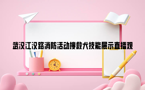 武汉江汉路消防活动搜救犬技能展示直播观看时间及入口