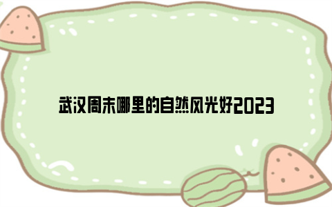 武汉周末哪里的自然风光好2023