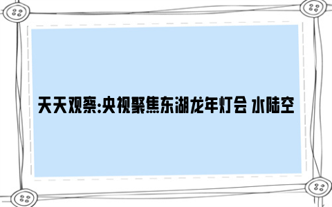 天天观察：央视聚焦东湖龙年灯会 水陆空视觉盛宴好惊艳