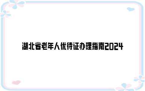 湖北省老年人优待证办理指南2024