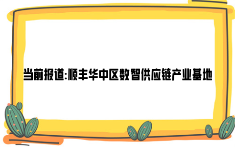 当前报道:顺丰华中区数智供应链产业基地落户武汉